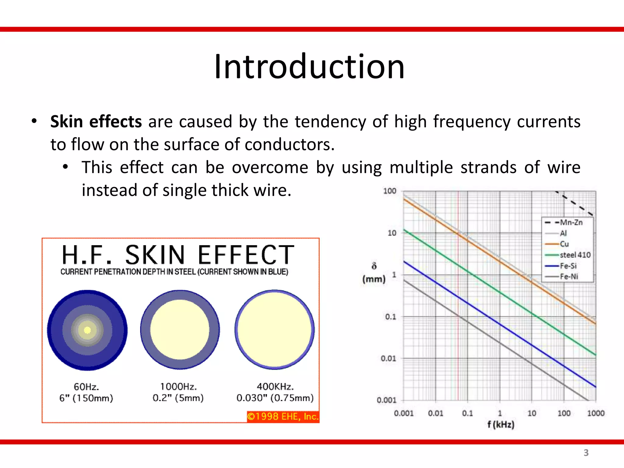Introduction
3
• Skin effects are caused by the tendency of high frequency currents
to flow on the surface of conductors.
• This effect can be overcome by using multiple strands of wire
instead of single thick wire.
 