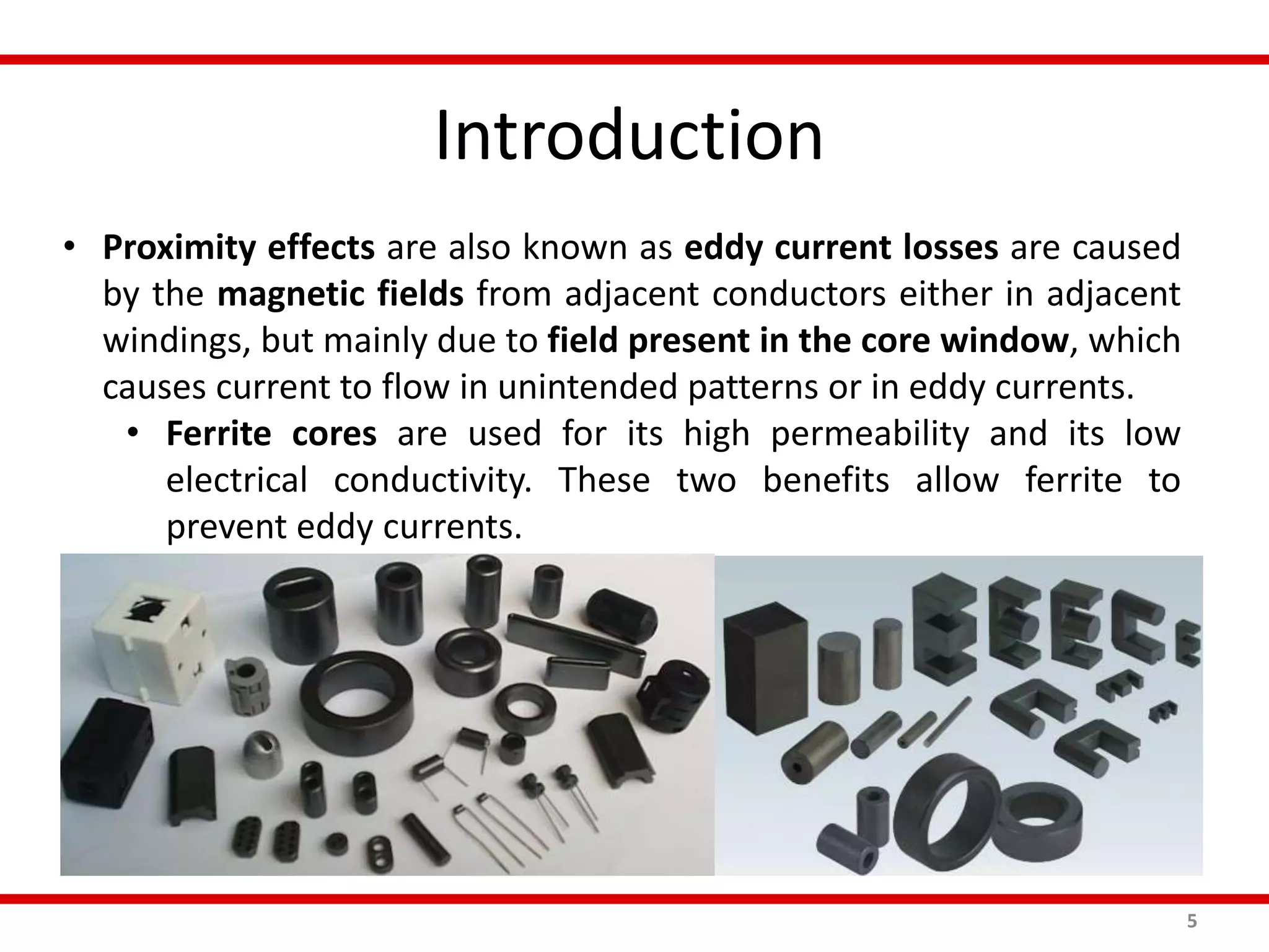 Introduction
5
• Proximity effects are also known as eddy current losses are caused
by the magnetic fields from adjacent conductors either in adjacent
windings, but mainly due to field present in the core window, which
causes current to flow in unintended patterns or in eddy currents.
• Ferrite cores are used for its high permeability and its low
electrical conductivity. These two benefits allow ferrite to
prevent eddy currents.
 