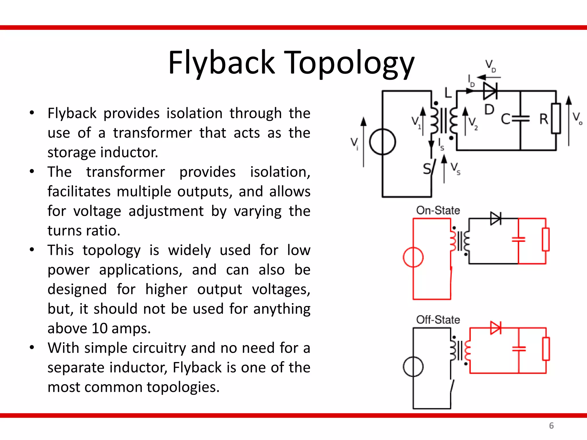 Flyback Topology
6
• Flyback provides isolation through the
use of a transformer that acts as the
storage inductor.
• The transformer provides isolation,
facilitates multiple outputs, and allows
for voltage adjustment by varying the
turns ratio.
• This topology is widely used for low
power applications, and can also be
designed for higher output voltages,
but, it should not be used for anything
above 10 amps.
• With simple circuitry and no need for a
separate inductor, Flyback is one of the
most common topologies.
 
