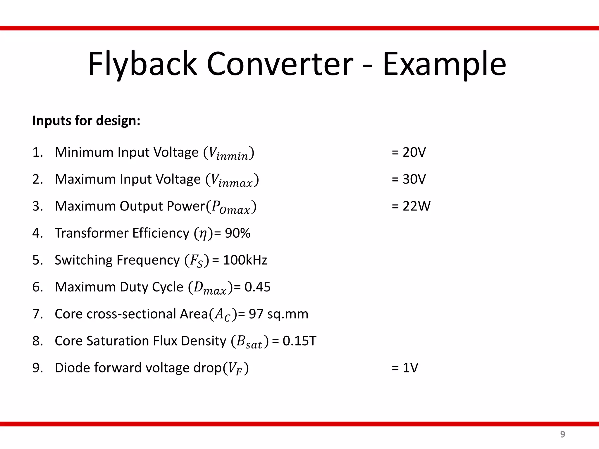 Flyback Converter - Example
9
Inputs for design:
1. Minimum Input Voltage (𝑉𝑖𝑛𝑚𝑖𝑛) = 20V
2. Maximum Input Voltage (𝑉𝑖𝑛𝑚𝑎𝑥) = 30V
3. Maximum Output Power(𝑃𝑂𝑚𝑎𝑥) = 22W
4. Transformer Efficiency (𝜂)= 90%
5. Switching Frequency (𝐹𝑆)= 100kHz
6. Maximum Duty Cycle (𝐷 𝑚𝑎𝑥)= 0.45
7. Core cross-sectional Area(𝐴 𝐶)= 97 sq.mm
8. Core Saturation Flux Density (𝐵𝑠𝑎𝑡)= 0.15T
9. Diode forward voltage drop(𝑉𝐹) = 1V
 