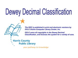 Dewey Decimal Classification The DDC is published in print and electronic versions by OCLC Online Computer Library Center, Inc.  OCLC owns all copyrights in the Dewey Decimal Classification, and licenses the system for a variety of uses. 
