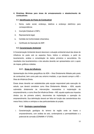 13
4. Diretrizes Mínimas para áreas de armazenamento e abastecimento de
combustíveis
4.1. Identificação do Posto de Combustível
i. Nome, razão social, endereço, telefone e endereço eletrônico para
correspondência;
ii. Inscrição Estadual e CNPJ;
iii. Representante legal;
iv. Certidão de Conformidade Urbanística;
v. Certificado de Operação da ANP.
4.2. Caracterização Ambiental
A Caracterização Ambiental deverá descrever a situação ambiental atual das áreas de
influência do posto sob os aspectos físico, biótico e antrópico, a partir do
levantamento, análise e consolidação de dados primários e secundários. Os
resultados dos levantamentos e dos estudos deverão ser apresentados com o apoio
de mapas, gráficos e tabelas.
4.2.1. Áreas de Influência:
Apresentação dos limites geográficos da ADA – Área Diretamente Afetada pelo posto
de combustível, bem como pelo seu entorno imediato, o que deverá compor a AID –
Área de Influência Direta.
Essas áreas deverão ser estabelecidas pela equipe responsável pela execução do
estudo, que deverá considerar como Área Diretamente Afetada – ADA, aquela
submetida diretamente às intervenções necessárias à implantação do
empreendimento, e como Área De Influência Direta – AID, aquela sujeita aos impactos
diretos (ou de primeira ordem), decorrentes da implantação e operação do
empreendimento. Sua delimitação deverá ser feita em função das características dos
meios físico, biótico e antrópico e das particularidades do projeto.
4.2.2. Geologia e geomorfologia
i. Caracterização geológica do terreno da região onde se insere o
empreendimento, com análise de solo, contemplando a permeabilidade e o
potencial de corrosão (CONAMA nº 273/00).
 