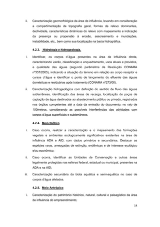 14
ii. Caracterização geomorfológica da área de influência, levando em consideração
a compartimentação da topografia geral, formas de relevo dominantes,
declividade, características dinâmicas do relevo com mapeamento e indicação
da presença ou propensão à erosão, assoreamento e inundações,
instabilidade, etc., bem como sua localização na bacia hidrográfica.
4.2.3. Hidrologia e hidrogeologia.
i. Identificar, os corpos d´água presentes na área de influência direta,
caracterizando vazão, classificação e enquadramento, usos atuais e previstos,
e qualidade das águas (segundo parâmetros da Resolução CONAMA
nº357/2005), indicando a situação do terreno em relação ao corpo receptor e
cursos d´água e identificar o ponto de lançamento do efluente das águas
domésticas e residuárias após tratamento (CONAMA nº273/00).
ii. Caracterização hidrogeológica com definição do sentido de fluxo das águas
subterrâneas, identificação das áreas de recarga, localização de poços de
captação de água destinados ao abastecimento público ou privado, registrados
nos órgãos competentes até a data da emissão do documento, no raio de
100metros, considerando as possíveis interferências das atividades com
corpos d’água superficiais e subterrâneos.
4.2.4. Meio Biótico
i. Caso ocorra, realizar a caracterização e o mapeamento das formações
vegetais e ambientes ecologicamente significativos existentes na área de
influência ADA e AID, com dados primários e secundários. Destacar as
espécies raras, ameaçadas de extinção, endêmicas e de interesse ecológico
e/ou econômico;
ii. Caso ocorra, identificar as Unidades de Conservação e outras áreas
legalmente protegidas nas esferas federal, estadual ou municipal, presentes na
ADA e na AID;
iii. Caracterização secundária da biota aquática e semi-aquática no caso de
corpos d’água afetados.
4.2.5. Meio Antrópico
i. Caracterização do patrimônio histórico, natural, cultural e paisagístico da área
de influência do empreendimento;
 
