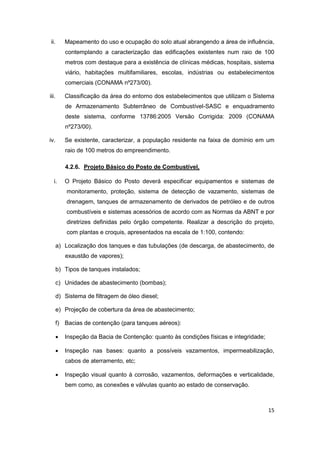 15
ii. Mapeamento do uso e ocupação do solo atual abrangendo a área de influência,
contemplando a caracterização das edificações existentes num raio de 100
metros com destaque para a existência de clínicas médicas, hospitais, sistema
viário, habitações multifamiliares, escolas, indústrias ou estabelecimentos
comerciais (CONAMA nº273/00).
iii. Classificação da área do entorno dos estabelecimentos que utilizam o Sistema
de Armazenamento Subterrâneo de Combustível-SASC e enquadramento
deste sistema, conforme 13786:2005 Versão Corrigida: 2009 (CONAMA
nº273/00).
iv. Se existente, caracterizar, a população residente na faixa de domínio em um
raio de 100 metros do empreendimento.
4.2.6. Projeto Básico do Posto de Combustível,
i. O Projeto Básico do Posto deverá especificar equipamentos e sistemas de
monitoramento, proteção, sistema de detecção de vazamento, sistemas de
drenagem, tanques de armazenamento de derivados de petróleo e de outros
combustíveis e sistemas acessórios de acordo com as Normas da ABNT e por
diretrizes definidas pelo órgão competente. Realizar a descrição do projeto,
com plantas e croquis, apresentados na escala de 1:100, contendo:
a) Localização dos tanques e das tubulações (de descarga, de abastecimento, de
exaustão de vapores);
b) Tipos de tanques instalados;
c) Unidades de abastecimento (bombas);
d) Sistema de filtragem de óleo diesel;
e) Projeção de cobertura da área de abastecimento;
f) Bacias de contenção (para tanques aéreos):
 Inspeção da Bacia de Contenção: quanto às condições físicas e integridade;
 Inspeção nas bases: quanto a possíveis vazamentos, impermeabilização,
cabos de aterramento, etc;
 Inspeção visual quanto à corrosão, vazamentos, deformações e verticalidade,
bem como, as conexões e válvulas quanto ao estado de conservação.
 
