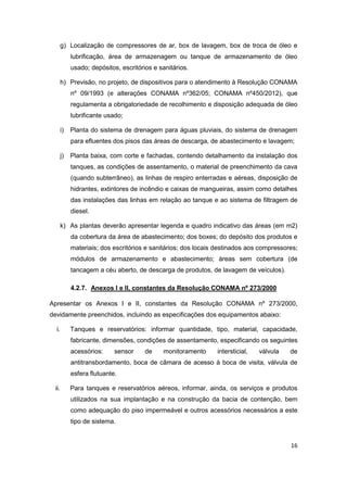 16
g) Localização de compressores de ar, box de lavagem, box de troca de óleo e
lubrificação, área de armazenagem ou tanque de armazenamento de óleo
usado; depósitos, escritórios e sanitários.
h) Previsão, no projeto, de dispositivos para o atendimento à Resolução CONAMA
nº 09/1993 (e alterações CONAMA nº362/05; CONAMA nº450/2012), que
regulamenta a obrigatoriedade de recolhimento e disposição adequada de óleo
lubrificante usado;
i) Planta do sistema de drenagem para águas pluviais, do sistema de drenagem
para efluentes dos pisos das áreas de descarga, de abastecimento e lavagem;
j) Planta baixa, com corte e fachadas, contendo detalhamento da instalação dos
tanques, as condições de assentamento, o material de preenchimento da cava
(quando subterrâneo), as linhas de respiro enterradas e aéreas, disposição de
hidrantes, extintores de incêndio e caixas de mangueiras, assim como detalhes
das instalações das linhas em relação ao tanque e ao sistema de filtragem de
diesel.
k) As plantas deverão apresentar legenda e quadro indicativo das áreas (em m2)
da cobertura da área de abastecimento; dos boxes; do depósito dos produtos e
materiais; dos escritórios e sanitários; dos locais destinados aos compressores;
módulos de armazenamento e abastecimento; áreas sem cobertura (de
tancagem a céu aberto, de descarga de produtos, de lavagem de veículos).
4.2.7. Anexos I e II, constantes da Resolução CONAMA nº 273/2000
Apresentar os Anexos I e II, constantes da Resolução CONAMA nº 273/2000,
devidamente preenchidos, incluindo as especificações dos equipamentos abaixo:
i. Tanques e reservatórios: informar quantidade, tipo, material, capacidade,
fabricante, dimensões, condições de assentamento, especificando os seguintes
acessórios: sensor de monitoramento intersticial, válvula de
antitransbordamento, boca de câmara de acesso à boca de visita, válvula de
esfera flutuante.
ii. Para tanques e reservatórios aéreos, informar, ainda, os serviços e produtos
utilizados na sua implantação e na construção da bacia de contenção, bem
como adequação do piso impermeável e outros acessórios necessários a este
tipo de sistema.
 