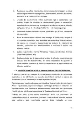 17
iii. Tubulações: especificar material, tipo, diâmetro e assentamentos para as linhas
de descarga à distância, descarga direta, abastecimento, exaustão de vapores,
eliminador de ar e retorno do filtro de diesel.
iv. Unidade de abastecimento: indicar quantidade, tipo e característica das
bombas, número de unidades de abastecimento ligadas ao reservatório,
especificando como acessórios, câmara de contenção com sensor de detecção
de líquidos, válvula de retenção junto à bomba e válvula de segurança.
v. Sistema de filtragem de diesel: informar quantidade, tipo de filtro, capacidade
do reservatório.
vi. Áreas de abastecimento: informar para descarga de combustível, lavagem e
troca de óleo: material do piso; declividade; especificação e dimensionamento
do sistema de drenagem; caracterização do sistema de tratamento de
efluentes, justificando seu dimensionamento e indicando o destino dos
efluentes tratados.
vii. Outros equipamentos: informar fabricantes, modelo, características técnicas
(capacidade, potência, etc).
viii. Detalhamento do tipo de tratamento e controle de efluentes provenientes dos
tanques, área de abastecimentos, das caixas separadoras de água/óleo e
áreas sujeitas a vazamento de derivados de petróleo ou de resíduos oleosos e
efluentes sanitários.
4.3. Identificação e Caracterização áreas de possíveis passivos ambientais;
O objetivo é caracterizar a presença de hidrocarbonetos constituintes de combustíveis
automotivos e de lubrificantes no subsolo, possibilitando concluir a respeito da
existência ou não de contaminação na área objeto de avaliação.
As diretrizes para a elaboração dessa Identificação e Caracterização são descritas no
Anexo I o qual descreve o procedimento para Identificação de Passivos Ambientais em
Estabelecimentos com Sistema de Armazenamento Subterrâneo de Combustíveis
(SASC) definido pela Companhia Ambiental do Estado de São Paulo (CETESB).
Poderão ser feitos ajustes nestas metodologias desde que embasadas em
conhecimento técnico e plenamente justificadas. A escolha das diretrizes seguidas
pela justifica-se pela reconhecida expertise desta instituição na área.
 