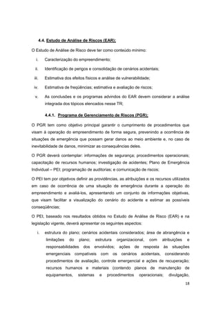 18
4.4. Estudo de Análise de Riscos (EAR);
O Estudo de Análise de Risco deve ter como conteúdo mínimo:
i. Caracterização do empreendimento;
ii. Identificação de perigos e consolidação de cenários acidentais;
iii. Estimativa dos efeitos físicos e análise de vulnerabilidade;
iv. Estimativa de freqüências; estimativa e avaliação de riscos;
v. As conclusões e os programas advindos do EAR devem considerar a análise
integrada dos tópicos elencados nesse TR;
4.4.1. Programa de Gerenciamento de Riscos (PGR);
O PGR tem como objetivo principal garantir o cumprimento de procedimentos que
visam à operação do empreendimento de forma segura, prevenindo a ocorrência de
situações de emergência que possam gerar danos ao meio ambiente e, no caso de
inevitabilidade de danos, minimizar as consequências deles.
O PGR deverá contemplar: informações de segurança; procedimentos operacionais;
capacitação de recursos humanos; investigação de acidentes; Plano de Emergência
Individual – PEI; programação de auditorias; e comunicação de riscos;
O PEI tem por objetivos definir as providências, as atribuições e os recursos utilizados
em caso de ocorrência de uma situação de emergência durante a operação do
empreendimento e avaliá-los, apresentando um conjunto de informações objetivas,
que visam facilitar a visualização do cenário do acidente e estimar as possíveis
conseqüências;
O PEI, baseado nos resultados obtidos no Estudo de Análise de Risco (EAR) e na
legislação vigente, deverá apresentar os seguintes aspectos:
i. estrutura do plano; cenários acidentais considerados; área de abrangência e
limitações do plano; estrutura organizacional, com atribuições e
responsabilidades dos envolvidos; ações de resposta às situações
emergenciais compatíveis com os cenários acidentais, considerando
procedimentos de avaliação, controle emergencial e ações de recuperação;
recursos humanos e materiais (contendo planos de manutenção de
equipamentos, sistemas e procedimentos operacionais; divulgação,
 