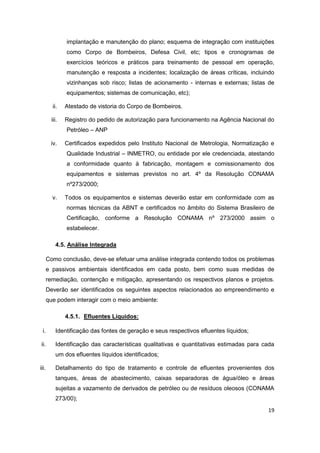 19
implantação e manutenção do plano; esquema de integração com instituições
como Corpo de Bombeiros, Defesa Civil, etc; tipos e cronogramas de
exercícios teóricos e práticos para treinamento de pessoal em operação,
manutenção e resposta a incidentes; localização de áreas críticas, incluindo
vizinhanças sob risco; listas de acionamento - internas e externas; listas de
equipamentos; sistemas de comunicação, etc);
ii. Atestado de vistoria do Corpo de Bombeiros.
iii. Registro do pedido de autorização para funcionamento na Agência Nacional do
Petróleo – ANP
iv. Certificados expedidos pelo Instituto Nacional de Metrologia, Normatização e
Qualidade Industrial – INMETRO, ou entidade por ele credenciada, atestando
a conformidade quanto à fabricação, montagem e comissionamento dos
equipamentos e sistemas previstos no art. 4º da Resolução CONAMA
nº273/2000;
v. Todos os equipamentos e sistemas deverão estar em conformidade com as
normas técnicas da ABNT e certificados no âmbito do Sistema Brasileiro de
Certificação, conforme a Resolução CONAMA nº 273/2000 assim o
estabelecer.
4.5. Análise Integrada
Como conclusão, deve-se efetuar uma análise integrada contendo todos os problemas
e passivos ambientais identificados em cada posto, bem como suas medidas de
remediação, contenção e mitigação, apresentando os respectivos planos e projetos.
Deverão ser identificados os seguintes aspectos relacionados ao empreendimento e
que podem interagir com o meio ambiente:
4.5.1. Efluentes Líquidos:
i. Identificação das fontes de geração e seus respectivos efluentes líquidos;
ii. Identificação das características qualitativas e quantitativas estimadas para cada
um dos efluentes líquidos identificados;
iii. Detalhamento do tipo de tratamento e controle de efluentes provenientes dos
tanques, áreas de abastecimento, caixas separadoras de água/óleo e áreas
sujeitas a vazamento de derivados de petróleo ou de resíduos oleosos (CONAMA
273/00);
 