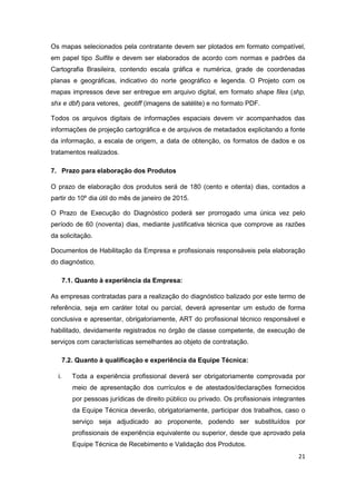 21
Os mapas selecionados pela contratante devem ser plotados em formato compatível,
em papel tipo Sulfite e devem ser elaborados de acordo com normas e padrões da
Cartografia Brasileira, contendo escala gráfica e numérica, grade de coordenadas
planas e geográficas, indicativo do norte geográfico e legenda. O Projeto com os
mapas impressos deve ser entregue em arquivo digital, em formato shape files (shp,
shx e dbf) para vetores, geotiff (imagens de satélite) e no formato PDF.
Todos os arquivos digitais de informações espaciais devem vir acompanhados das
informações de projeção cartográfica e de arquivos de metadados explicitando a fonte
da informação, a escala de origem, a data de obtenção, os formatos de dados e os
tratamentos realizados.
7. Prazo para elaboração dos Produtos
O prazo de elaboração dos produtos será de 180 (cento e oitenta) dias, contados a
partir do 10º dia útil do mês de janeiro de 2015.
O Prazo de Execução do Diagnóstico poderá ser prorrogado uma única vez pelo
período de 60 (noventa) dias, mediante justificativa técnica que comprove as razões
da solicitação.
Documentos de Habilitação da Empresa e profissionais responsáveis pela elaboração
do diagnóstico.
7.1. Quanto à experiência da Empresa:
As empresas contratadas para a realização do diagnóstico balizado por este termo de
referência, seja em caráter total ou parcial, deverá apresentar um estudo de forma
conclusiva e apresentar, obrigatoriamente, ART do profissional técnico responsável e
habilitado, devidamente registrados no órgão de classe competente, de execução de
serviços com características semelhantes ao objeto de contratação.
7.2. Quanto à qualificação e experiência da Equipe Técnica:
i. Toda a experiência profissional deverá ser obrigatoriamente comprovada por
meio de apresentação dos currículos e de atestados/declarações fornecidos
por pessoas jurídicas de direito público ou privado. Os profissionais integrantes
da Equipe Técnica deverão, obrigatoriamente, participar dos trabalhos, caso o
serviço seja adjudicado ao proponente, podendo ser substituídos por
profissionais de experiência equivalente ou superior, desde que aprovado pela
Equipe Técnica de Recebimento e Validação dos Produtos.
 