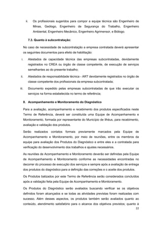 22
ii. Os profissionais sugeridos para compor a equipe técnica são Engenheiro de
Minas, Geólogo, Engenheiro de Segurança do Trabalho, Engenheiro
Ambiental, Engenheiro Mecânico, Engenheiro Agrimensor, e Biólogo.
7.3. Quanto à subcontratação:
No caso de necessidade de subcontratação a empresa contratada deverá apresentar
os seguintes documentos para efeito de habilitação:
i. Atestados de capacidade técnica das empresas subcontratadas, devidamente
registrados no CREA ou órgão de classe competente, de execução de serviços
semelhantes ao do presente trabalho;
ii. Atestados de responsabilidade técnica - ART devidamente registrados no órgão de
classe competente dos profissionais da empresa subcontratada;
iii. Documento expedido pelas empresas subcontratadas de que irão executar os
serviços na forma estabelecida no termo de referência;
8. Acompanhamento e Monitoramento do Diagnóstico
Para a avaliação, acompanhamento e recebimento dos produtos especificados neste
Termo de Referência, deverá ser constituída uma Equipe de Acompanhamento e
Monitoramento, formada por representante do Município de Ilhéus, para recebimento,
avaliação e validação dos produtos.
Serão realizados contatos formais previamente marcados pela Equipe de
Acompanhamento e Monitoramento, por meio de reuniões, entre os membros da
equipe para avaliação dos Produtos do Diagnóstico e entre eles e a contratada para
verificação do desenvolvimento dos trabalhos e ajustes necessários.
As reuniões de Acompanhamento e Monitoramento deverão ser definidas pela Equipe
de Acompanhamento e Monitoramento conforme as necessidades encontradas no
decorrer do processo de execução dos serviços e sempre após a avaliação de entrega
dos produtos do diagnóstico para a definição das correções e o aceite dos produtos.
Os Produtos balizados por este Termo de Referência serão considerados concluídos
após a validação feita pela Equipe de Acompanhamento e Monitoramento.
Os Produtos do Diagnóstico serão avaliados buscando verificar se os objetivos
definidos foram alcançados e se todas as atividades previstas foram realizadas com
sucesso. Além desses aspectos, os produtos também serão avaliados quanto ao
conteúdo, atendimento satisfatório para o alcance dos objetivos previstos; quanto à
 