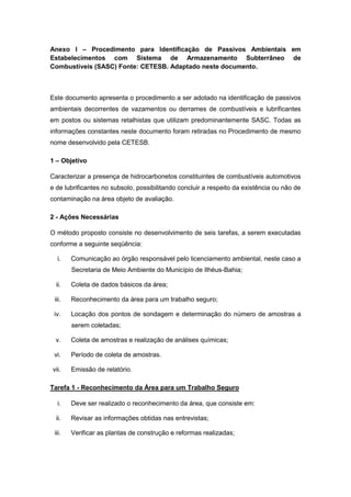 Anexo I – Procedimento para Identificação de Passivos Ambientais em
Estabelecimentos com Sistema de Armazenamento Subterrâneo de
Combustíveis (SASC) Fonte: CETESB. Adaptado neste documento.
Este documento apresenta o procedimento a ser adotado na identificação de passivos
ambientais decorrentes de vazamentos ou derrames de combustíveis e lubrificantes
em postos ou sistemas retalhistas que utilizam predominantemente SASC. Todas as
informações constantes neste documento foram retiradas no Procedimento de mesmo
nome desenvolvido pela CETESB.
1 – Objetivo
Caracterizar a presença de hidrocarbonetos constituintes de combustíveis automotivos
e de lubrificantes no subsolo, possibilitando concluir a respeito da existência ou não de
contaminação na área objeto de avaliação.
2 - Ações Necessárias
O método proposto consiste no desenvolvimento de seis tarefas, a serem executadas
conforme a seguinte seqüência:
i. Comunicação ao órgão responsável pelo licenciamento ambiental, neste caso a
Secretaria de Meio Ambiente do Município de Ilhéus-Bahia;
ii. Coleta de dados básicos da área;
iii. Reconhecimento da área para um trabalho seguro;
iv. Locação dos pontos de sondagem e determinação do número de amostras a
serem coletadas;
v. Coleta de amostras e realização de análises químicas;
vi. Período de coleta de amostras.
vii. Emissão de relatório.
Tarefa 1 - Reconhecimento da Área para um Trabalho Seguro
i. Deve ser realizado o reconhecimento da área, que consiste em:
ii. Revisar as informações obtidas nas entrevistas;
iii. Verificar as plantas de construção e reformas realizadas;
 