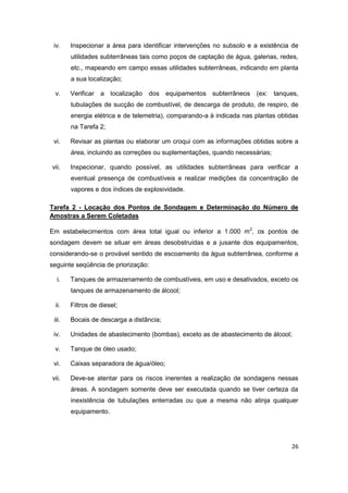 26
iv. Inspecionar a área para identificar intervenções no subsolo e a existência de
utilidades subterrâneas tais como poços de captação de água, galerias, redes,
etc., mapeando em campo essas utilidades subterrâneas, indicando em planta
a sua localização;
v. Verificar a localização dos equipamentos subterrâneos (ex: tanques,
tubulações de sucção de combustível, de descarga de produto, de respiro, de
energia elétrica e de telemetria), comparando-a à indicada nas plantas obtidas
na Tarefa 2;
vi. Revisar as plantas ou elaborar um croqui com as informações obtidas sobre a
área, incluindo as correções ou suplementações, quando necessárias;
vii. Inspecionar, quando possível, as utilidades subterrâneas para verificar a
eventual presença de combustíveis e realizar medições da concentração de
vapores e dos índices de explosividade.
Tarefa 2 - Locação dos Pontos de Sondagem e Determinação do Número de
Amostras a Serem Coletadas
Em estabelecimentos com área total igual ou inferior a 1.000 m2
, os pontos de
sondagem devem se situar em áreas desobstruídas e a jusante dos equipamentos,
considerando-se o provável sentido de escoamento da água subterrânea, conforme a
seguinte seqüência de priorização:
i. Tanques de armazenamento de combustíveis, em uso e desativados, exceto os
tanques de armazenamento de álcool;
ii. Filtros de diesel;
iii. Bocais de descarga a distância;
iv. Unidades de abastecimento (bombas), exceto as de abastecimento de álcool;
v. Tanque de óleo usado;
vi. Caixas separadora de água/óleo;
vii. Deve-se atentar para os riscos inerentes a realização de sondagens nessas
áreas. A sondagem somente deve ser executada quando se tiver certeza da
inexistência de tubulações enterradas ou que a mesma não atinja qualquer
equipamento.
 