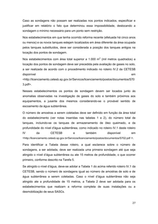 27
Caso as sondagens não possam ser realizadas nos pontos indicados, especificar e
justificar em relatório o fato que determinou essa impossibilidade, deslocando a
sondagem o mínimo necessário para um ponto sem restrição.
Nos estabelecimentos em que tenha ocorrido reforma recente (efetuada há cinco anos
ou menos) e os novos tanques estejam localizados em área diferente da área ocupada
pelos tanques substituídos, deve ser considerada a posição dos tanques antigos na
locação dos pontos de sondagem.
Nos estabelecimentos com área total superior a 1.000 m2
(mil metros quadrados) a
locação dos pontos de sondagem deve ser precedida pela avaliação de gases no solo,
a ser realizada de acordo com o procedimento indicado no roteiro IV.2 da CETESB
disponível em
<http://licenciamento.cetesb.sp.gov.br/Servicos/licenciamento/postos/documentos/S70
3.pdf>.
Nesses estabelecimentos os pontos de sondagem devem ser locados junto às
anomalias observadas na investigação de gases do solo e também próximos aos
equipamentos, a jusante dos mesmos considerando-se o provável sentido de
escoamento da água subterrânea.
O número de amostras a serem coletadas deve ser definido em função da área total
do estabelecimento (ver notas inseridas nas tabelas 1 e 2), do número total de
tanques, incluindo-se os tanques de armazenamento de óleo queimado, e da
profundidade do nível d'água subterrânea, como indicado no roteiro IV.1 deste roteiro
IV da CETESB e também disponível em
<http://licenciamento.cetesb.sp.gov.br/Servicos/licenciamento/postos/documentos/S702.pdf >.
Para identificar a Tabela desse roteiro, a qual esclarece sobre o número de
sondagens, a ser adotada, deve ser realizada uma primeira sondagem até que seja
atingido o nível d’água subterrânea ou ate 15 metros de profundidade, o que ocorrer
primeiro, conforme descrito na Tarefa 5.
Se atingido o nível d’água, deve-se adotar a Tabela 1 do acima referido roteiro IV.1 da
CETESB, sendo o número de sondagens igual ao número de amostras de solo e de
água subterrânea a serem coletadas. Caso o nível d’água subterrânea não seja
atingido ate a profundidade de 15 metros, a Tabela 2 deve ser adotada para os
estabelecimentos que realizam a reforma completa de suas instalações ou a
desmobilização de seus SASCs.
 