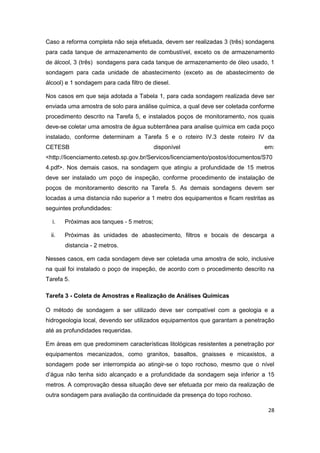 28
Caso a reforma completa não seja efetuada, devem ser realizadas 3 (três) sondagens
para cada tanque de armazenamento de combustível, exceto os de armazenamento
de álcool, 3 (três) sondagens para cada tanque de armazenamento de óleo usado, 1
sondagem para cada unidade de abastecimento (exceto as de abastecimento de
álcool) e 1 sondagem para cada filtro de diesel.
Nos casos em que seja adotada a Tabela 1, para cada sondagem realizada deve ser
enviada uma amostra de solo para análise química, a qual deve ser coletada conforme
procedimento descrito na Tarefa 5, e instalados poços de monitoramento, nos quais
deve-se coletar uma amostra de água subterrânea para analise química em cada poço
instalado, conforme determinam a Tarefa 5 e o roteiro IV.3 deste roteiro IV da
CETESB disponível em:
<http://licenciamento.cetesb.sp.gov.br/Servicos/licenciamento/postos/documentos/S70
4.pdf>. Nos demais casos, na sondagem que atingiu a profundidade de 15 metros
deve ser instalado um poço de inspeção, conforme procedimento de instalação de
poços de monitoramento descrito na Tarefa 5. As demais sondagens devem ser
locadas a uma distancia não superior a 1 metro dos equipamentos e ficam restritas as
seguintes profundidades:
i. Próximas aos tanques - 5 metros;
ii. Próximas às unidades de abastecimento, filtros e bocais de descarga a
distancia - 2 metros.
Nesses casos, em cada sondagem deve ser coletada uma amostra de solo, inclusive
na qual foi instalado o poço de inspeção, de acordo com o procedimento descrito na
Tarefa 5.
Tarefa 3 - Coleta de Amostras e Realização de Análises Químicas
O método de sondagem a ser utilizado deve ser compatível com a geologia e a
hidrogeologia local, devendo ser utilizados equipamentos que garantam a penetração
até as profundidades requeridas.
Em áreas em que predominem características litológicas resistentes a penetração por
equipamentos mecanizados, como granitos, basaltos, gnaisses e micaxistos, a
sondagem pode ser interrompida ao atingir-se o topo rochoso, mesmo que o nível
d’água não tenha sido alcançado e a profundidade da sondagem seja inferior a 15
metros. A comprovação dessa situação deve ser efetuada por meio da realização de
outra sondagem para avaliação da continuidade da presença do topo rochoso.
 