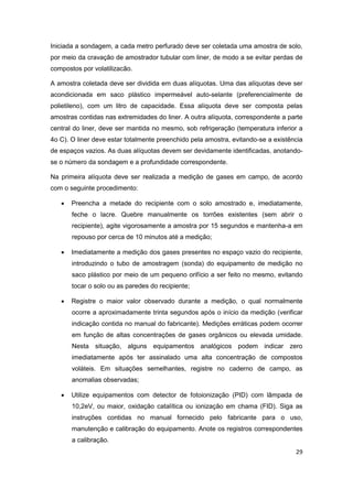 29
Iniciada a sondagem, a cada metro perfurado deve ser coletada uma amostra de solo,
por meio da cravação de amostrador tubular com liner, de modo a se evitar perdas de
compostos por volatilizacão.
A amostra coletada deve ser dividida em duas alíquotas. Uma das alíquotas deve ser
acondicionada em saco plástico impermeável auto-selante (preferencialmente de
polietileno), com um litro de capacidade. Essa alíquota deve ser composta pelas
amostras contidas nas extremidades do liner. A outra alíquota, correspondente a parte
central do liner, deve ser mantida no mesmo, sob refrigeração (temperatura inferior a
4o C). O liner deve estar totalmente preenchido pela amostra, evitando-se a existência
de espaços vazios. As duas alíquotas devem ser devidamente identificadas, anotando-
se o número da sondagem e a profundidade correspondente.
Na primeira alíquota deve ser realizada a medição de gases em campo, de acordo
com o seguinte procedimento:
 Preencha a metade do recipiente com o solo amostrado e, imediatamente,
feche o lacre. Quebre manualmente os torrões existentes (sem abrir o
recipiente), agite vigorosamente a amostra por 15 segundos e mantenha-a em
repouso por cerca de 10 minutos até a medição;
 Imediatamente a medição dos gases presentes no espaço vazio do recipiente,
introduzindo o tubo de amostragem (sonda) do equipamento de medição no
saco plástico por meio de um pequeno orifício a ser feito no mesmo, evitando
tocar o solo ou as paredes do recipiente;
 Registre o maior valor observado durante a medição, o qual normalmente
ocorre a aproximadamente trinta segundos após o início da medição (verificar
indicação contida no manual do fabricante). Medições erráticas podem ocorrer
em função de altas concentrações de gases orgânicos ou elevada umidade.
Nesta situação, alguns equipamentos analógicos podem indicar zero
imediatamente após ter assinalado uma alta concentração de compostos
voláteis. Em situações semelhantes, registre no caderno de campo, as
anomalias observadas;
 Utilize equipamentos com detector de fotoionização (PID) com lâmpada de
10,2eV, ou maior, oxidação catalítica ou ionização em chama (FID). Siga as
instruções contidas no manual fornecido pelo fabricante para o uso,
manutenção e calibração do equipamento. Anote os registros correspondentes
a calibração.
 