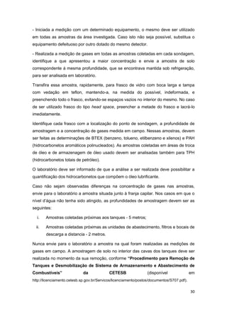 30
- Iniciada a medição com um determinado equipamento, o mesmo deve ser utilizado
em todas as amostras da área investigada. Caso isto não seja possível, substitua o
equipamento defeituoso por outro dotado do mesmo detector.
- Realizada a medição de gases em todas as amostras coletadas em cada sondagem,
identifique a que apresentou a maior concentração e envie a amostra de solo
correspondente á mesma profundidade, que se encontrava mantida sob refrigeração,
para ser analisada em laboratório.
Transfira essa amostra, rapidamente, para frasco de vidro com boca larga e tampa
com vedação em teflon, mantendo-a, na medida do possível, indeformada, e
preenchendo todo o frasco, evitando-se espaços vazios no interior do mesmo. No caso
de ser utilizado frasco do tipo head space, preencher a metade do frasco e lacrá-lo
imediatamente.
Identifique cada frasco com a localização do ponto de sondagem, a profundidade de
amostragem e a concentração de gases medida em campo. Nessas amostras, devem
ser feitas as determinações de BTEX (benzeno, tolueno, etilbenzeno e xilenos) e PAH
(hidrocarbonetos aromáticos polinucleados). As amostras coletadas em áreas de troca
de óleo e de armazenagem de óleo usado devem ser analisadas também para TPH
(hidrocarbonetos totais de petróleo).
O laboratório deve ser informado de que a análise a ser realizada deve possibilitar a
quantificação dos hidrocarbonetos que compõem o óleo lubrificante.
Caso não sejam observadas diferenças na concentração de gases nas amostras,
envie para o laboratório a amostra situada junto à franja capilar. Nos casos em que o
nível d’água não tenha sido atingido, as profundidades de amostragem devem ser as
seguintes:
i. Amostras coletadas próximas aos tanques - 5 metros;
ii. Amostras coletadas próximas as unidades de abastecimento, filtros e bocais de
descarga a distancia - 2 metros.
Nunca envie para o laboratório a amostra na qual foram realizadas as medições de
gases em campo. A amostragem de solo no interior das cavas dos tanques deve ser
realizada no momento da sua remoção, conforme “Procedimento para Remoção de
Tanques e Desmobilização de Sistema de Armazenamento e Abastecimento de
Combustíveis” da CETESB (disponível em
http://licenciamento.cetesb.sp.gov.br/Servicos/licenciamento/postos/documentos/S707.pdf).
 