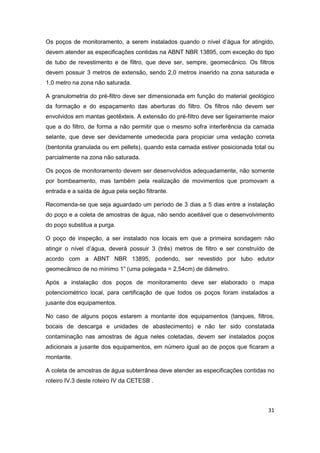 31
Os poços de monitoramento, a serem instalados quando o nível d’água for atingido,
devem atender as especificações contidas na ABNT NBR 13895, com exceção do tipo
de tubo de revestimento e de filtro, que deve ser, sempre, geomecânico. Os filtros
devem possuir 3 metros de extensão, sendo 2,0 metros inserido na zona saturada e
1,0 metro na zona não saturada.
A granulometria do pré-filtro deve ser dimensionada em função do material geológico
da formação e do espaçamento das aberturas do filtro. Os filtros não devem ser
envolvidos em mantas geotêxteis. A extensão do pré-filtro deve ser ligeiramente maior
que a do filtro, de forma a não permitir que o mesmo sofra interferência da camada
selante, que deve ser devidamente umedecida para propiciar uma vedação correta
(bentonita granulada ou em pellets), quando esta camada estiver posicionada total ou
parcialmente na zona não saturada.
Os poços de monitoramento devem ser desenvolvidos adequadamente, não somente
por bombeamento, mas também pela realização de movimentos que promovam a
entrada e a saída de água pela seção filtrante.
Recomenda-se que seja aguardado um período de 3 dias a 5 dias entre a instalação
do poço e a coleta de amostras de água, não sendo aceitável que o desenvolvimento
do poço substitua a purga.
O poço de inspeção, a ser instalado nos locais em que a primeira sondagem não
atingir o nível d’água, deverá possuir 3 (três) metros de filtro e ser construído de
acordo com a ABNT NBR 13895, podendo, ser revestido por tubo edutor
geomecânico de no mínimo 1” (uma polegada = 2,54cm) de diâmetro.
Após a instalação dos poços de monitoramento deve ser elaborado o mapa
potenciométrico local, para certificação de que todos os poços foram instalados a
jusante dos equipamentos.
No caso de alguns poços estarem a montante dos equipamentos (tanques, filtros,
bocais de descarga e unidades de abastecimento) e não ter sido constatada
contaminação nas amostras de água neles coletadas, devem ser instalados poços
adicionais a jusante dos equipamentos, em número igual ao de poços que ficaram a
montante.
A coleta de amostras de água subterrânea deve atender as especificações contidas no
roteiro IV.3 deste roteiro IV da CETESB .
 
