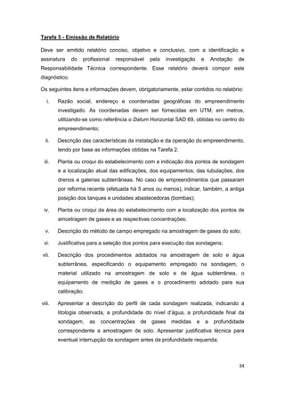 34
Tarefa 5 - Emissão de Relatório
Deve ser emitido relatório conciso, objetivo e conclusivo, com a identificação e
assinatura do profissional responsável pela investigação e Anotação de
Responsabilidade Técnica correspondente. Esse relatório deverá compor este
diagnóstico.
Os seguintes itens e informações devem, obrigatoriamente, estar contidos no relatório:
i. Razão social, endereço e coordenadas geográficas do empreendimento
investigado. As coordenadas devem ser fornecidas em UTM, em metros,
utilizando-se como referência o Datum Horizontal SAD 69, obtidas no centro do
empreendimento;
ii. Descrição das características da instalação e da operação do empreendimento,
tendo por base as informações obtidas na Tarefa 2.
iii. Planta ou croqui do estabelecimento com a indicação dos pontos de sondagem
e a localização atual das edificações, dos equipamentos, das tubulações, dos
drenos e galerias subterrâneas. No caso de empreendimentos que passaram
por reforma recente (efetuada há 5 anos ou menos), indicar, também, a antiga
posição dos tanques e unidades abastecedoras (bombas);
iv. Planta ou croqui da área do estabelecimento com a localização dos pontos de
amostragem de gases e as respectivas concentrações;
v. Descrição do método de campo empregado na amostragem de gases do solo;
vi. Justificativa para a seleção dos pontos para execução das sondagens;
vii. Descrição dos procedimentos adotados na amostragem de solo e água
subterrânea, especificando o equipamento empregado na sondagem, o
material utilizado na amostragem de solo e de água subterrânea, o
equipamento de medição de gases e o procedimento adotado para sua
calibração;
viii. Apresentar a descrição do perfil de cada sondagem realizada, indicando a
litologia observada, a profundidade do nível d’água, a profundidade final da
sondagem, as concentrações de gases medidas e a profundidade
correspondente a amostragem de solo. Apresentar justificativa técnica para
eventual interrupção da sondagem antes da profundidade requerida;
 