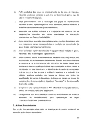 35
ix. Perfil construtivo dos poços de monitoramento ou do poço de inspeção,
indicando a cota dos primeiros, a qual deve ser determinada para o topo do
tubo de revestimento do poço;
x. Mapa potenciométrico com a localização dos poços de monitoramento
instalados e com a representação das linhas de mesmo potencial hidráulico e
do sentido de escoamento das águas subterrâneas;
xi. Resultados das análises químicas e a comparação dos mesmos com as
concentrações referentes aos valores orientadores de intervenção
estabelecidos nas Resoluções CONAMA;
xii. Anexo contendo as anomalias observadas durante a medição de gases no solo
e os registros de campo correspondentes as medições da concentração de
gases do solo e da temperatura ambiente;
xiii. Anexo contendo o registro da calibração do equipamento de medição de gases,
indicando a data de calibração e o gás utilizado;
xiv. Anexo contendo a ficha de recebimento de amostras (check list) emitida pelo
laboratório no ato de recebimento das mesmas, a cadeia de custódia referente
as amostras e os laudos emitidos pelo laboratório. Os laudos devem estar
devidamente assinados pelo profissional responsável pelas análises, conter a
identificação do local investigado, a identificação do ponto de amostragem
(solo ou poço), a data em que a análise foi realizada e a indicação dos
métodos analíticos adotados, dos fatores de diluição, dos limites de
quantificação, do branco de laboratório, do branco de campo, do branco de
equipamentos, da recuperação de traçadores (“surrogate”) e da recuperação
de amostra padrão;
xv. O original ou uma cópia autenticada da ART referente à investigação realizada,
emitida em nome do profissional responsável;
xvi. Os originais de toda a documentação contida no relatório devem ser mantidos
acessíveis no empreendimento para apresentação ao órgão
Licenciador/Fiscalizador, quando solicitado.
3 - Ações a Serem Adotadas
Em função dos resultados observados na investigação de passivo ambiental, as
seguintes ações devem ser adotadas:
 