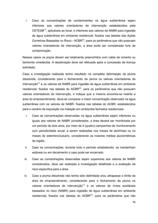 36
i. Caso as concentrações de contaminantes na água subterrânea sejam
inferiores aos valores orientadores de intervenção estabelecidos pela
CETESB(1)
, aplicáveis ao local, e inferiores aos valores de NABR para ingestão
de água subterrânea em ambiente residencial, fixados nas tabelas das Ações
Corretivas Baseadas no Risco - ACBR(2)
, para os parâmetros que não possuam
valores orientadores de intervenção, a área pode ser considerada livre de
contaminação.
Nesses casos os poços devem ser totalmente preenchidos com calda de cimento ou
bentonita umedecida. A desativação deve ser efetuada após a concessão da licença
solicitada.
Caso a investigação realizada tenha resultado na completa delimitação da pluma
dissolvida, considerando para o fechamento da pluma os valores orientadores de
intervenção(1)
e os valores de NABR para ingestão de água subterrânea em ambiente
residencial, fixados nas tabelas do ACBR(2)
, para os parâmetros que não possuam
valores orientadores de intervenção, e indique que a mesma encontra-se restrita a
área do empreendimento, deve-se comparar a maior concentração observada na água
subterrânea com os valores de NABR, fixados nas tabelas do ACBR, estabelecidos
para o cenário de exposição via inalação em ambientes fechados residenciais.
i. Caso as concentrações observadas na água subterrânea sejam inferiores ou
iguais aos valores de NABR considerados, a área deverá ser monitorada por
um período de dois anos, por meio de 4 (quatro) campanhas de monitoramento
com periodicidade anual, a serem realizadas nos meses de abril/maio ou no
meses de setembro/outubro, considerando as maiores médias pluviométricas
da região.
ii. Caso as concentrações, durante todo o período estabelecido, se mantenham
estáveis ou em decaimento o caso pode ser encerrado.
iii. Caso as concentrações observadas sejam superiores aos valores de NABR
considerados, deve ser realizada a investigação detalhada e a avaliação de
risco específica para a área.
iv. Caso a pluma dissolvida não tenha sido delimitada e/ou ultrapasse o limite da
área do empreendimento, considerando para o fechamento da pluma os
valores orientadores de intervenção(1)
e os valores de níveis aceitáveis
baseados no risco (NABR) para ingestão de água subterrânea em ambiente
residencial, fixados nas tabelas do ACBR(2)
, para os parâmetros que não
 