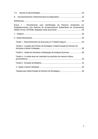 4
7.3. Quanto à subcontratação: ................................................................................22
8. Acompanhamento e Monitoramento do Diagnóstico............................................22
Referências: ...............................................................................................................24
Anexo I – Procedimento para Identificação de Passivos Ambientais em
Estabelecimentos com Sistema de Armazenamento Subterrâneo de Combustíveis
(SASC) Fonte: CETESB. Adaptado neste documento. ...............................................25
1 – Objetivo ................................................................................................................25
2 - Ações Necessárias................................................................................................25
Tarefa 1 - Reconhecimento da Área para um Trabalho Seguro...............................25
Tarefa 2 - Locação dos Pontos de Sondagem e Determinação do Número de
Amostras a Serem Coletadas..................................................................................26
Tarefa 3 - Coleta de Amostras e Realização de Análises Químicas ........................28
Tarefa 4 – A coleta deve ser realizada nos períodos de maiores índices
pluviométricos .........................................................................................................33
Tarefa 5 - Emissão de Relatório..............................................................................34
3 - Ações a Serem Adotadas...................................................................................35
Tabelas para Determinação do Número de Sondagens ..........................................38
 