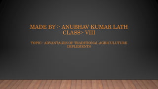 MADE BY :- ANUBHAV KUMAR LATH
CLASS:- VIII
TOPIC:- ADVANTAGES OF TRADITIONAL AGRICULUTURE
IMPLEMENTS
 