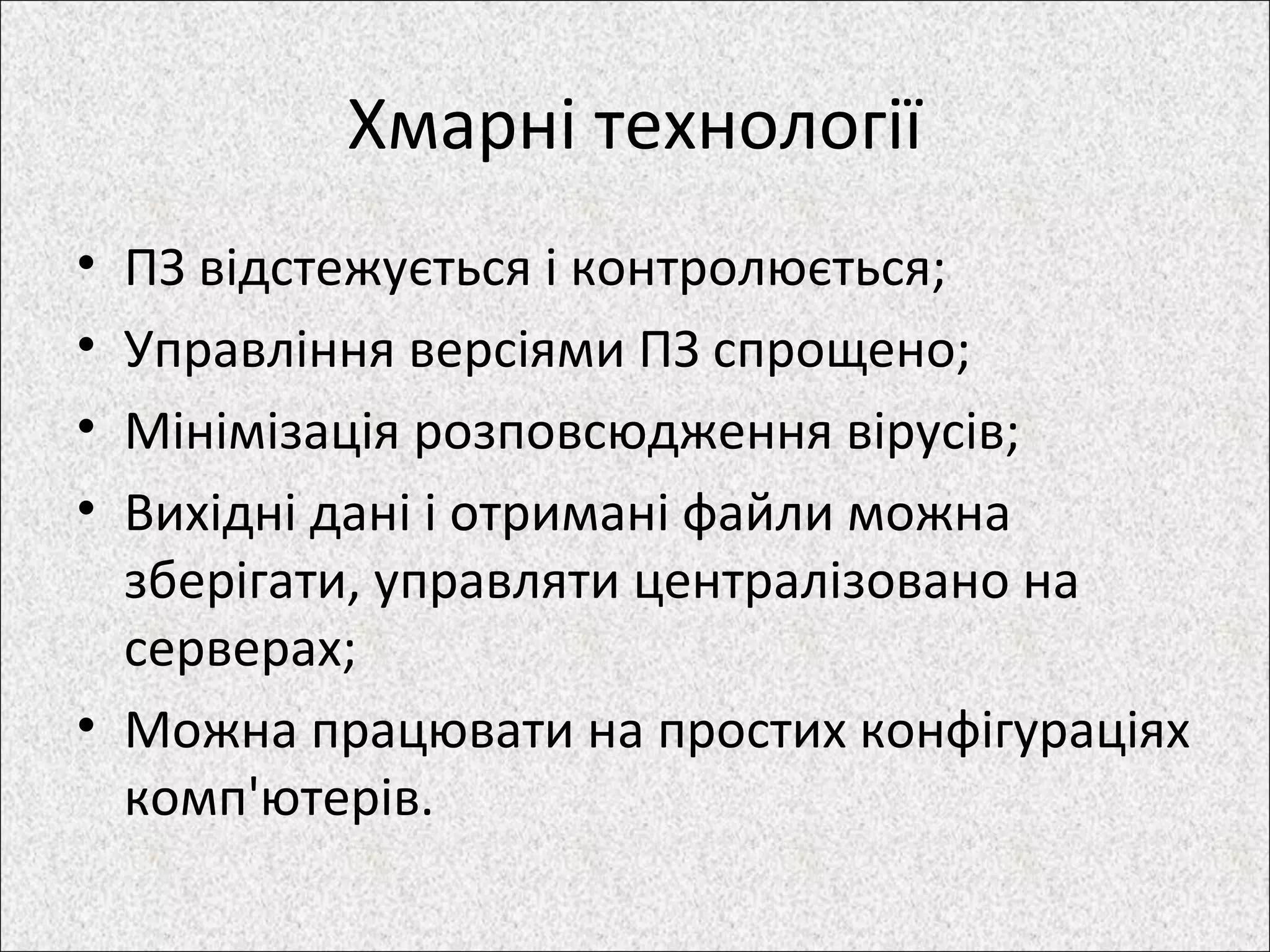 Хмарні технології
• ПЗ відстежується і контролюється;
• Управління версіями ПЗ спрощено;
• Мінімізація розповсюдження вірусів;
• Вихідні дані і отримані файли можна
зберігати, управляти централізовано на
серверах;
• Можна працювати на простих конфігураціях
комп'ютерів.
 