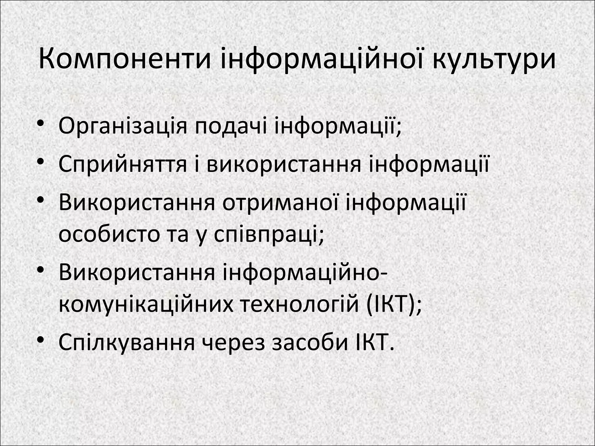 Компоненти інформаційної культури
• Організація подачі інформації;
• Сприйняття і використання інформації
• Використання отриманої інформації
особисто та у співпраці;
• Використання інформаційно-
комунікаційних технологій (ІКТ);
• Спілкування через засоби ІКТ.
 