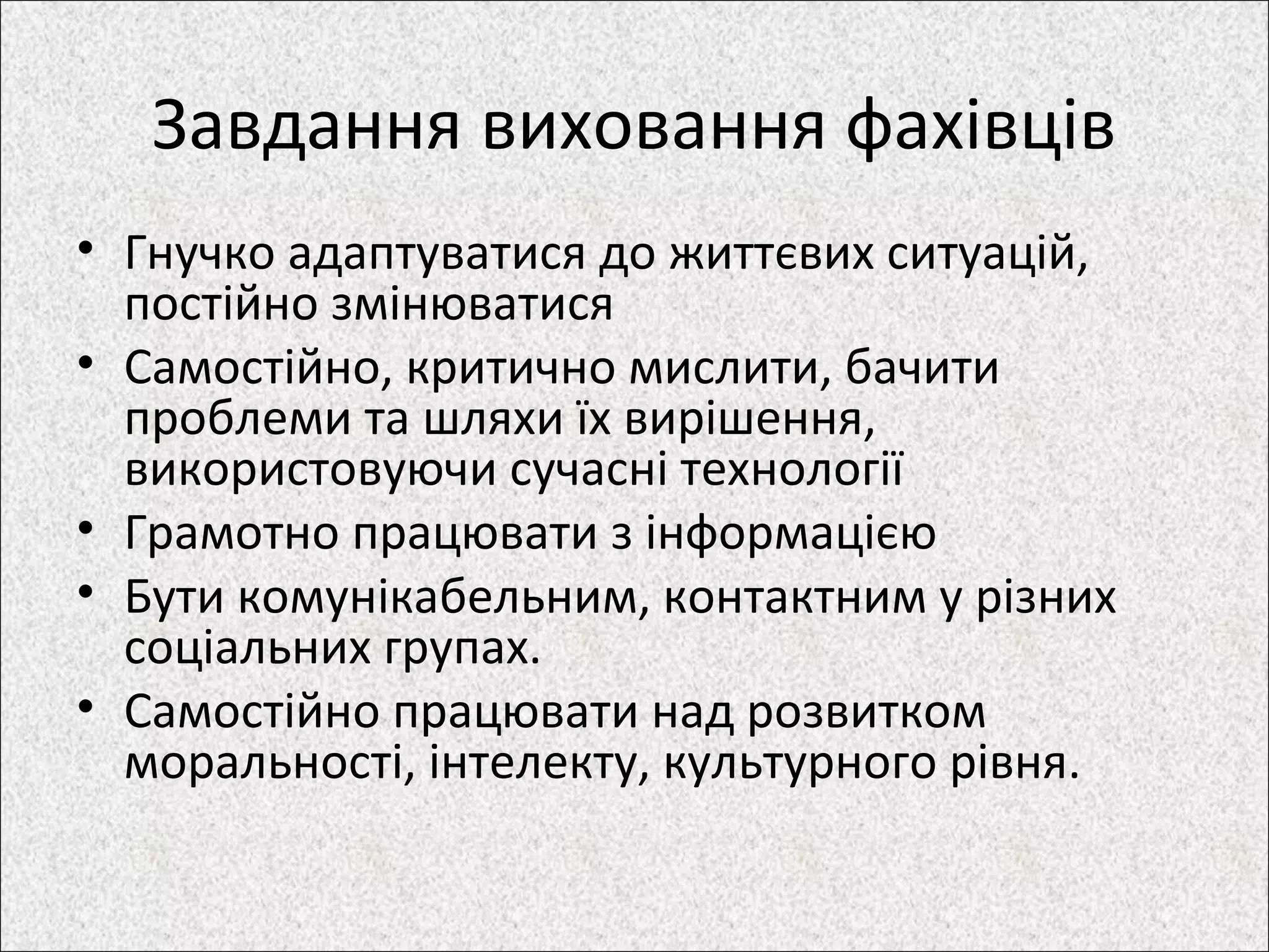 Завдання виховання фахівців
• Гнучко адаптуватися до життєвих ситуацій,
постійно змінюватися
• Самостійно, критично мислити, бачити
проблеми та шляхи їх вирішення,
використовуючи сучасні технології
• Грамотно працювати з інформацією
• Бути комунікабельним, контактним у різних
соціальних групах.
• Самостійно працювати над розвитком
моральності, інтелекту, культурного рівня.
 