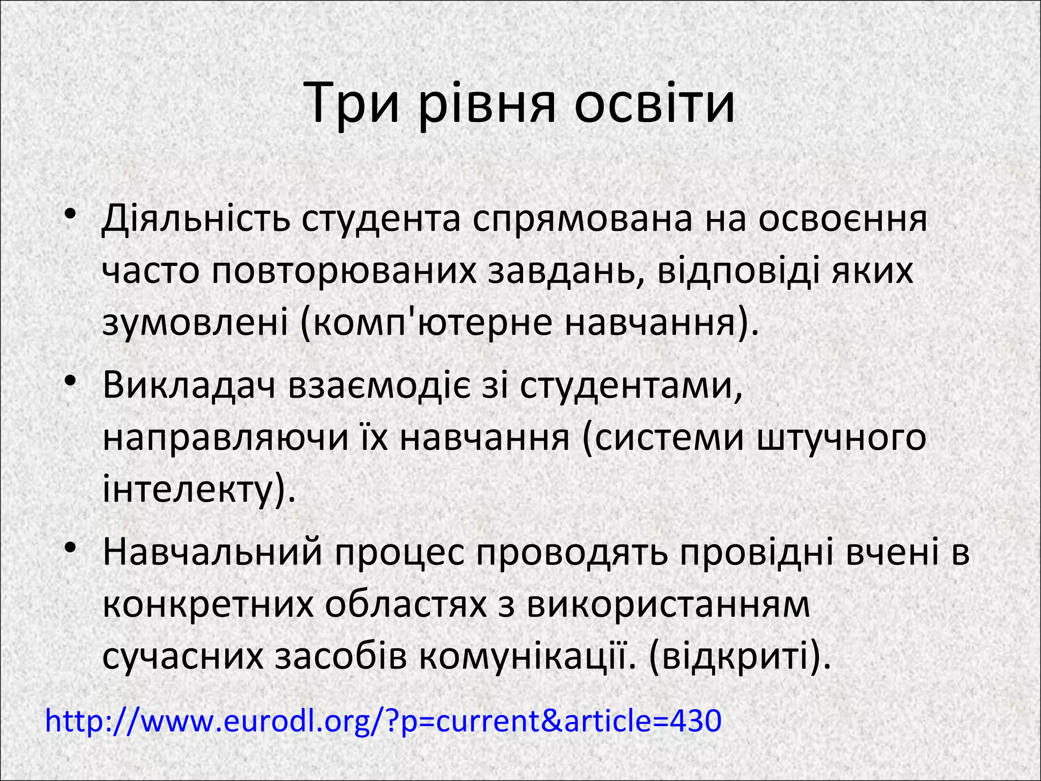 Три рівня освіти
• Діяльність студента спрямована на освоєння
часто повторюваних завдань, відповіді яких
зумовлені (комп'ютерне навчання).
• Викладач взаємодіє зі студентами,
направляючи їх навчання (системи штучного
інтелекту).
• Навчальний процес проводять провідні вчені в
конкретних областях з використанням
сучасних засобів комунікації. (відкриті).
http://www.eurodl.org/?p=current&article=430
 