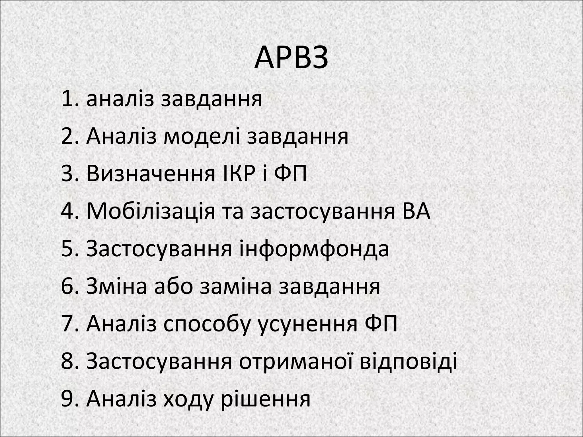 АРВЗ
1. аналіз завдання
2. Аналіз моделі завдання
3. Визначення ІКР і ФП
4. Мобілізація та застосування ВА
5. Застосування інформфонда
6. Зміна або заміна завдання
7. Аналіз способу усунення ФП
8. Застосування отриманої відповіді
9. Аналіз ходу рішення
 