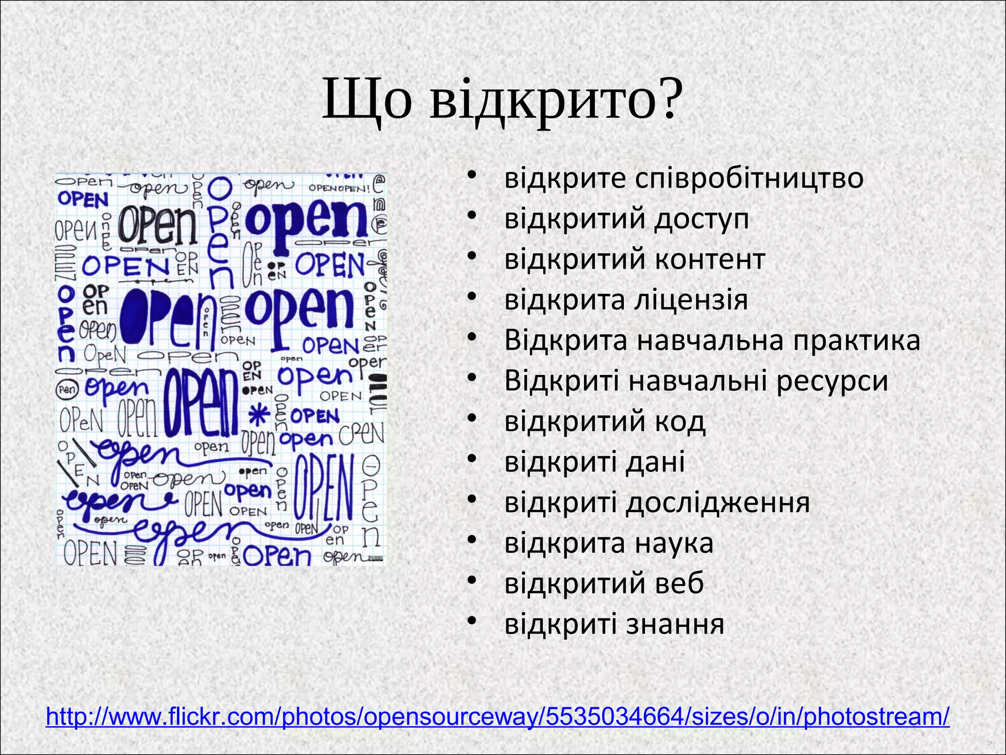 Що відкрито?
• відкрите співробітництво
• відкритий доступ
• відкритий контент
• відкрита ліцензія
• Відкрита навчальна практика
• Відкриті навчальні ресурси
• відкритий код
• відкриті дані
• відкриті дослідження
• відкрита наука
• відкритий веб
• відкриті знання
http://www.flickr.com/photos/opensourceway/5535034664/sizes/o/in/photostream/
 