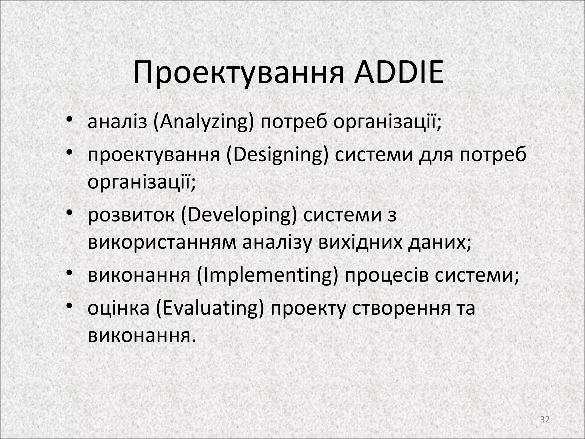 Проектування ADDIE
• аналіз (Analyzing) потреб організації;
• проектування (Designing) системи для потреб
організації;
• розвиток (Developing) системи з
використанням аналізу вихідних даних;
• виконання (Implementing) процесів системи;
• оцінка (Evaluating) проекту створення та
виконання.
32
 