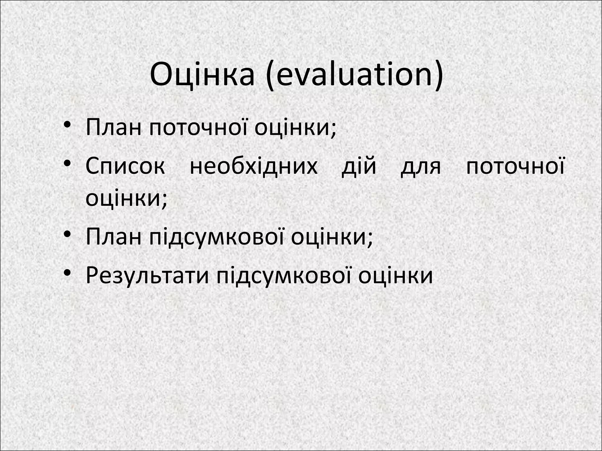 Оцінка (evaluation)
• План поточної оцінки;
• Список необхідних дій для поточної
оцінки;
• План підсумкової оцінки;
• Результати підсумкової оцінки
 
