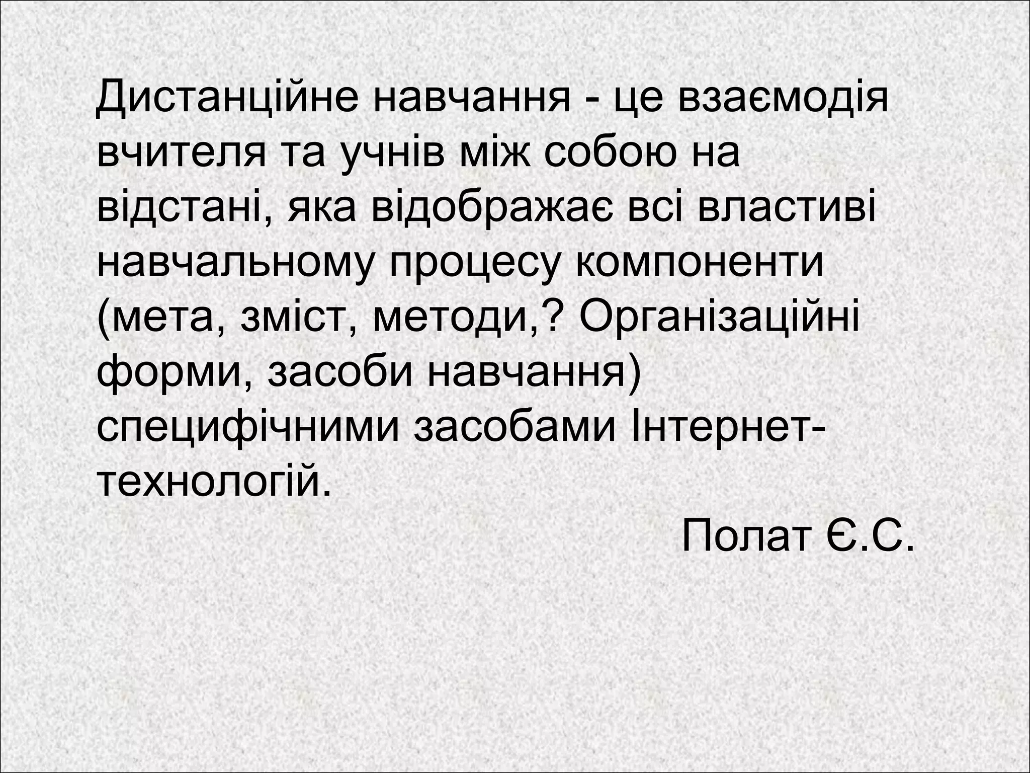 Дистанційне навчання - це взаємодія
вчителя та учнів між собою на
відстані, яка відображає всі властиві
навчальному процесу компоненти
(мета, зміст, методи,? Організаційні
форми, засоби навчання)
специфічними засобами Інтернет-
технологій.
Полат Є.С.
 