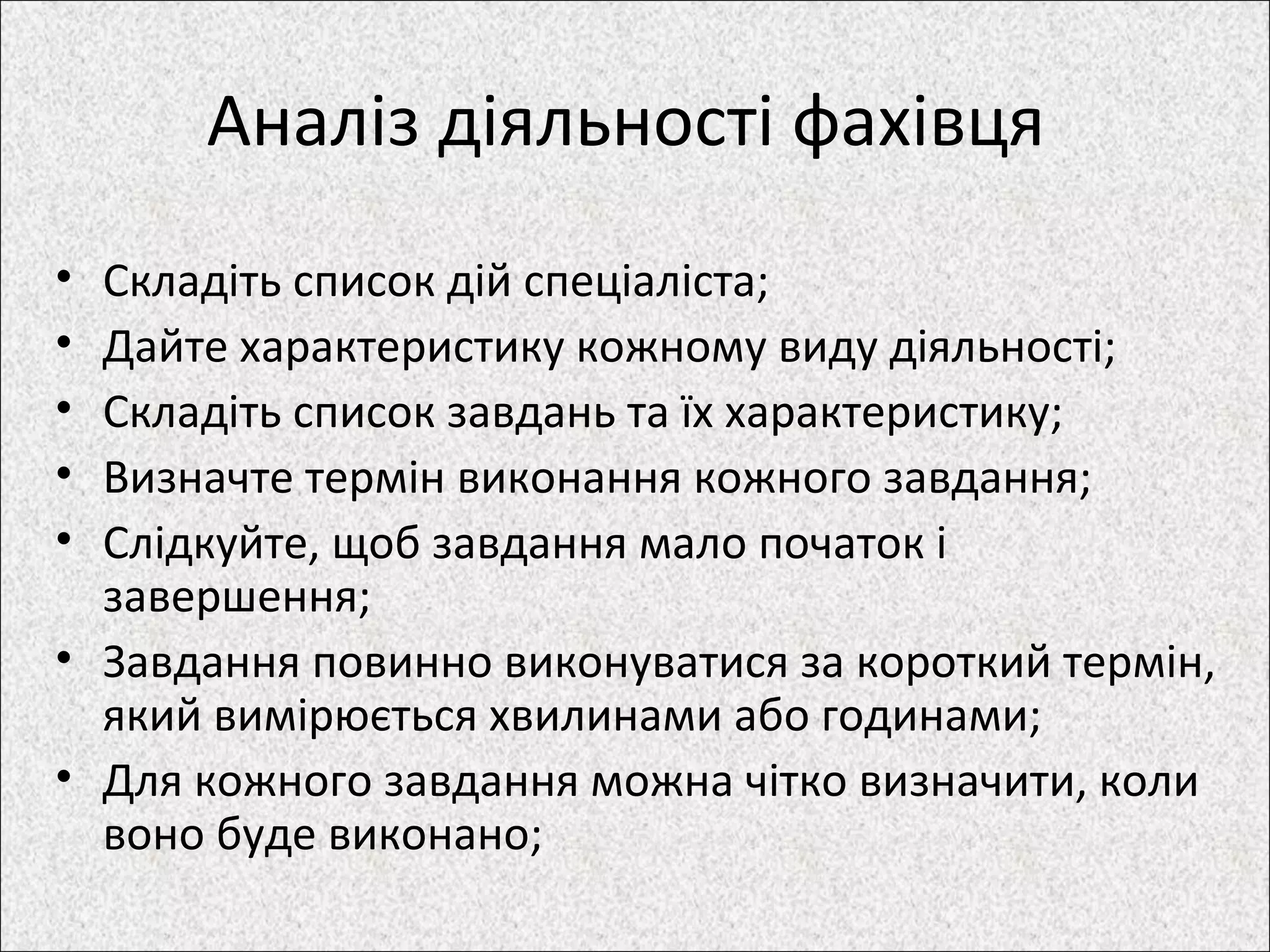 Аналіз діяльності фахівця
• Складіть список дій спеціаліста;
• Дайте характеристику кожному виду діяльності;
• Складіть список завдань та їх характеристику;
• Визначте термін виконання кожного завдання;
• Слідкуйте, щоб завдання мало початок і
завершення;
• Завдання повинно виконуватися за короткий термін,
який вимірюється хвилинами або годинами;
• Для кожного завдання можна чітко визначити, коли
воно буде виконано;
 