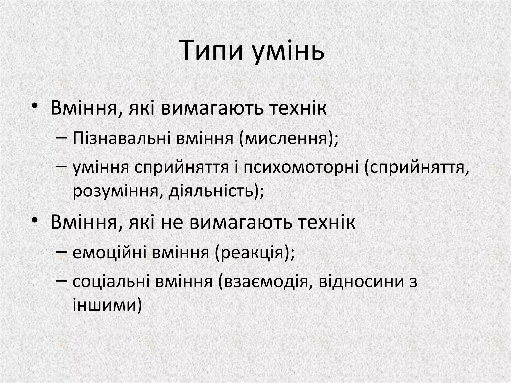 Типи умінь
• Вміння, які вимагають технік
– Пізнавальні вміння (мислення);
– уміння сприйняття і психомоторні (сприйняття,
розуміння, діяльність);
• Вміння, які не вимагають технік
– емоційні вміння (реакція);
– соціальні вміння (взаємодія, відносини з
іншими)
 