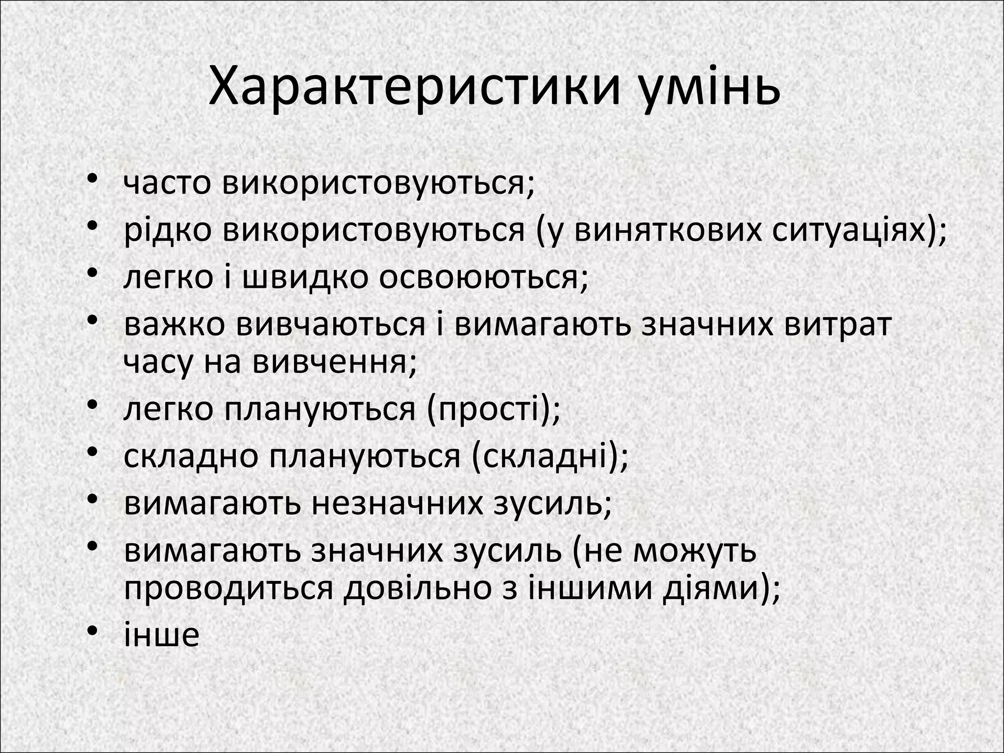Характеристики умінь
• часто використовуються;
• рідко використовуються (у виняткових ситуаціях);
• легко і швидко освоюються;
• важко вивчаються і вимагають значних витрат
часу на вивчення;
• легко плануються (прості);
• складно плануються (складні);
• вимагають незначних зусиль;
• вимагають значних зусиль (не можуть
проводиться довільно з іншими діями);
• інше
 