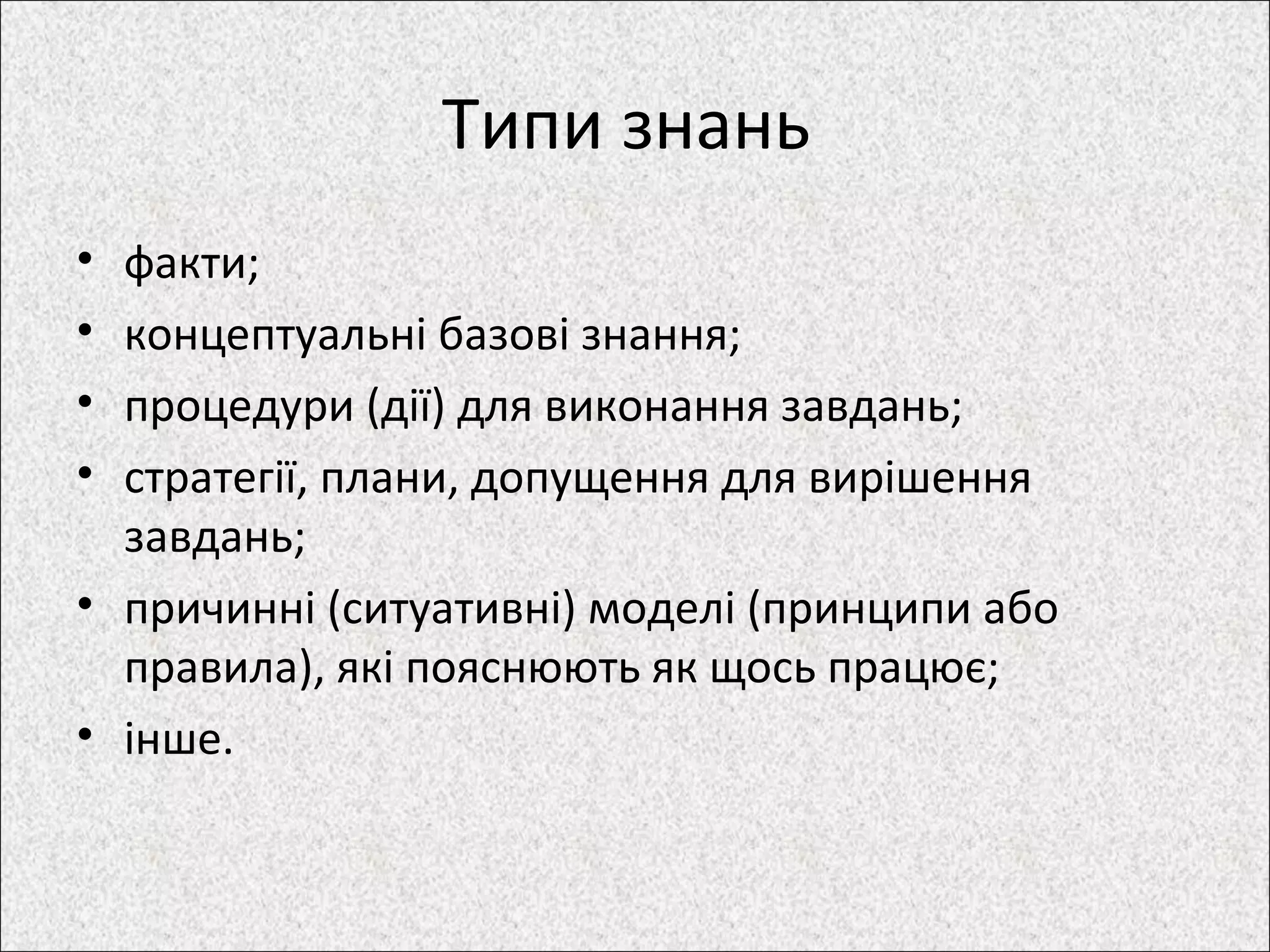 Типи знань
• факти;
• концептуальні базові знання;
• процедури (дії) для виконання завдань;
• стратегії, плани, допущення для вирішення
завдань;
• причинні (ситуативні) моделі (принципи або
правила), які пояснюють як щось працює;
• інше.
 