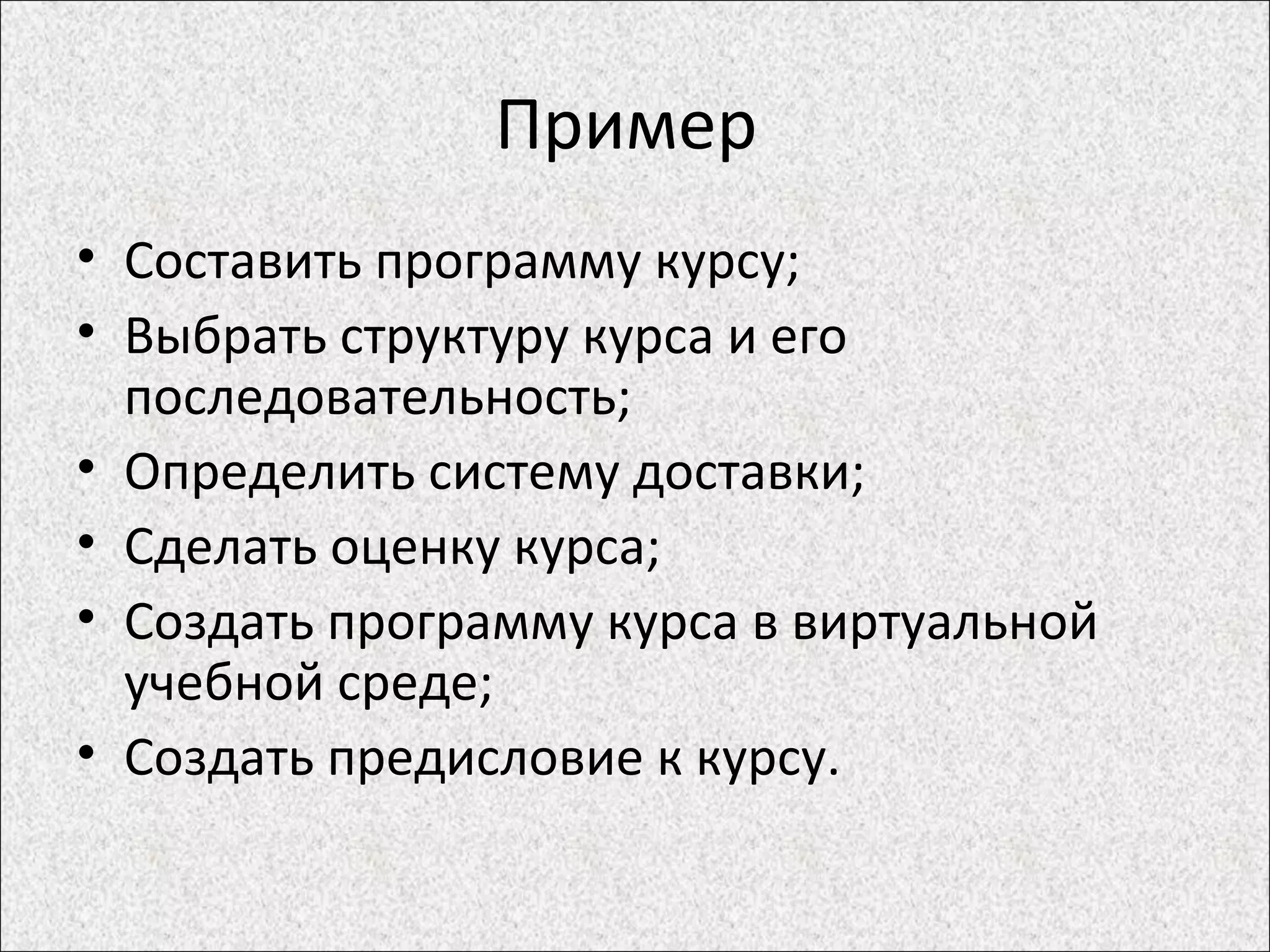 Пример
• Составить программу курсу;
• Выбрать структуру курса и его
последовательность;
• Определить систему доставки;
• Сделать оценку курса;
• Создать программу курса в виртуальной
учебной среде;
• Создать предисловие к курсу.
 