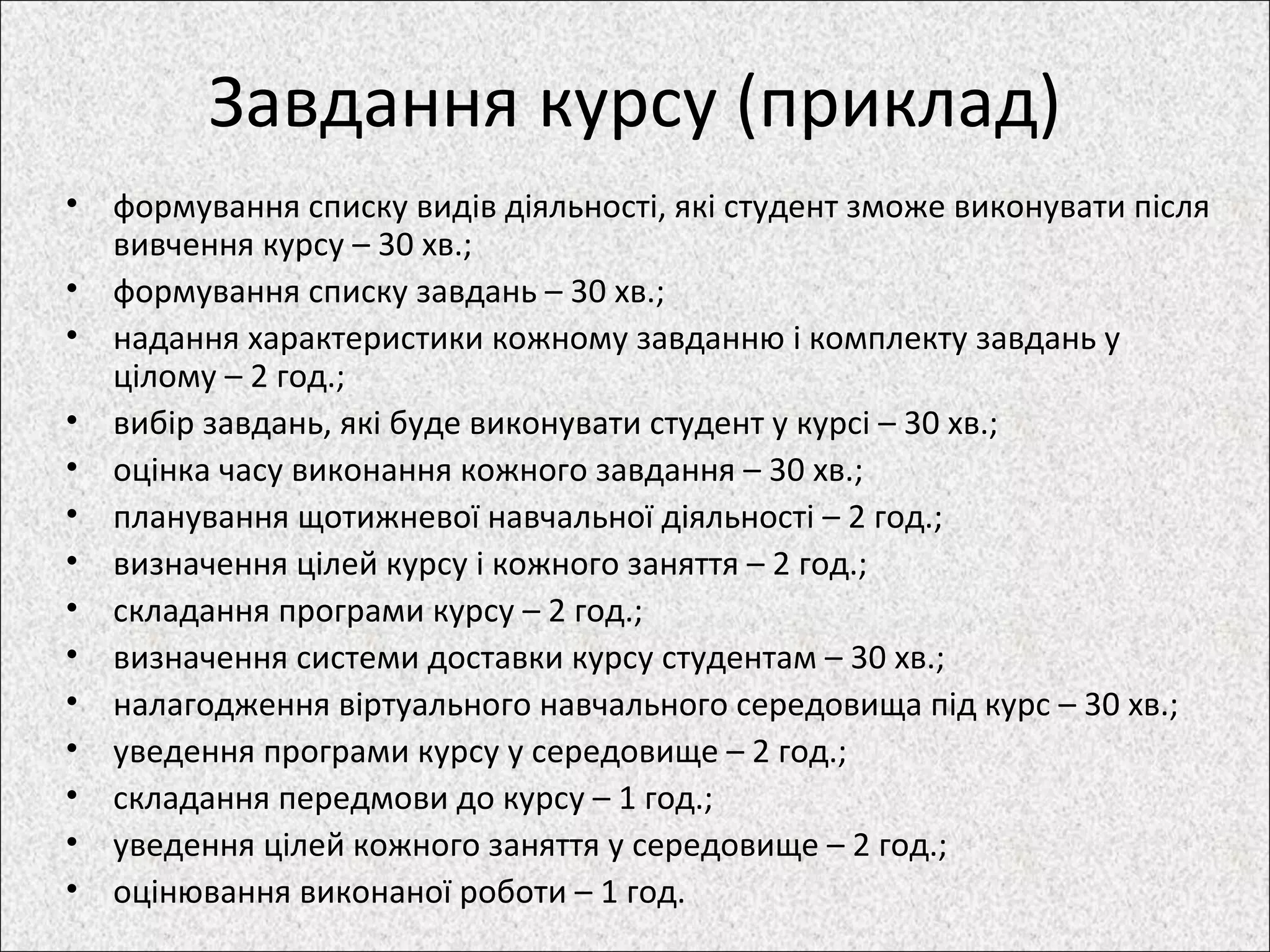 Завдання курсу (приклад)
• формування списку видів діяльності, які студент зможе виконувати після
вивчення курсу – 30 хв.;
• формування списку завдань – 30 хв.;
• надання характеристики кожному завданню і комплекту завдань у
цілому – 2 год.;
• вибір завдань, які буде виконувати студент у курсі – 30 хв.;
• оцінка часу виконання кожного завдання – 30 хв.;
• планування щотижневої навчальної діяльності – 2 год.;
• визначення цілей курсу і кожного заняття – 2 год.;
• складання програми курсу – 2 год.;
• визначення системи доставки курсу студентам – 30 хв.;
• налагодження віртуального навчального середовища під курс – 30 хв.;
• уведення програми курсу у середовище – 2 год.;
• складання передмови до курсу – 1 год.;
• уведення цілей кожного заняття у середовище – 2 год.;
• оцінювання виконаної роботи – 1 год.
 