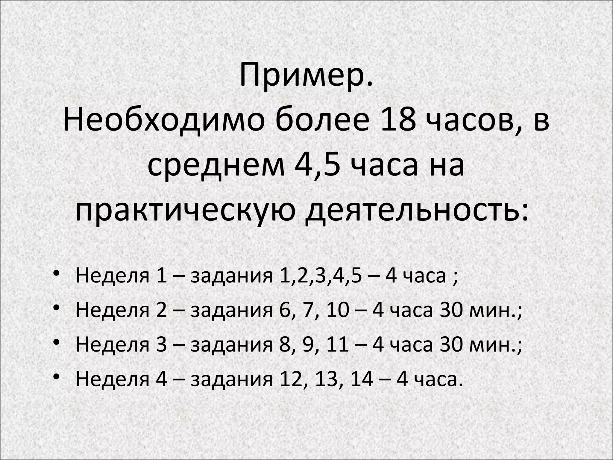 Пример.
Необходимо более 18 часов, в
среднем 4,5 часа на
практическую деятельность:
• Неделя 1 – задания 1,2,3,4,5 – 4 часа ;
• Неделя 2 – задания 6, 7, 10 – 4 часа 30 мин.;
• Неделя 3 – задания 8, 9, 11 – 4 часа 30 мин.;
• Неделя 4 – задания 12, 13, 14 – 4 часа.
 