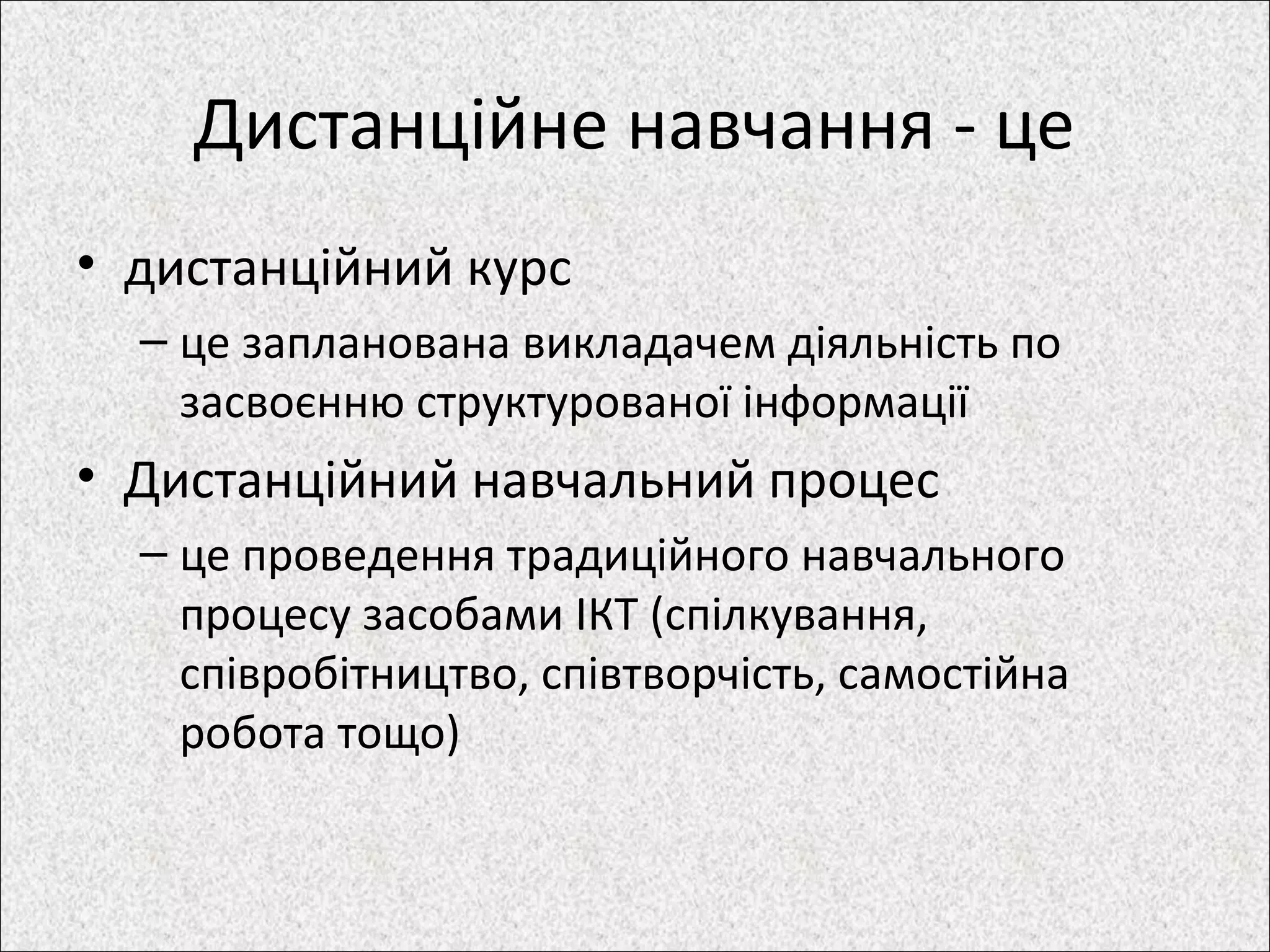Дистанційне навчання - це
• дистанційний курс
– це запланована викладачем діяльність по
засвоєнню структурованої інформації
• Дистанційний навчальний процес
– це проведення традиційного навчального
процесу засобами ІКТ (спілкування,
співробітництво, співтворчість, самостійна
робота тощо)
 
