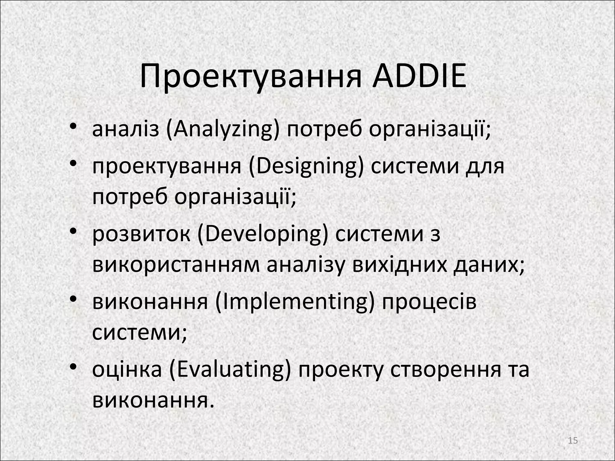 Проектування ADDIE
• аналіз (Analyzing) потреб організації;
• проектування (Designing) системи для
потреб організації;
• розвиток (Developing) системи з
використанням аналізу вихідних даних;
• виконання (Implementing) процесів
системи;
• оцінка (Evaluating) проекту створення та
виконання.
15
 