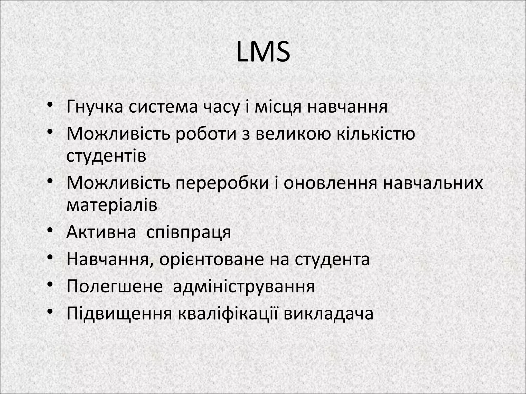 LMS
• Гнучка система часу і місця навчання
• Можливість роботи з великою кількістю
студентів
• Можливість переробки і оновлення навчальних
матеріалів
• Активна співпраця
• Навчання, орієнтоване на студента
• Полегшене адміністрування
• Підвищення кваліфікації викладача
 