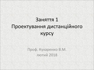 Заняття 1
Проектування дистанційного
курсу
Проф. Кухаренко В.М.
лютий 2018
 