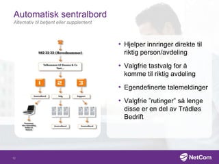 Automatisk sentralbord
Alternativ til betjent eller supplement
• Hjelper innringer direkte til
riktig person/avdeling
• Valgfrie tastvalg for å
komme til riktig avdeling
• Egendefinerte talemeldinger
• Valgfrie ”rutinger” så lenge
disse er en del av Trådløs
Bedrift
12
 