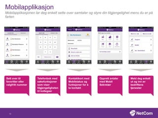 Mobilapplikasjon
Mobilapplikasjonen lar deg enkelt sette over samtaler og styre din tilgjengelighet mens du er på
farten
Telefonbok med
søkefunksjoner
som viser
tilgjengeligheten
til kollegaer
Opprett avtaler
med Mobil
Sekretær
Meld deg enkelt
ut og inn av
bedriftens
tjenester
Kontaktkort med
Mobilstatus og
funksjoner for å
ta kontakt
Sett over til
favoritter eller
valgfritt nummer
15
 