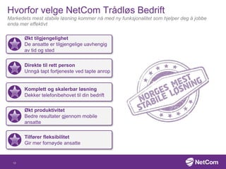 Hvorfor velge NetCom Trådløs Bedrift
Markedets mest stabile løsning kommer nå med ny funksjonalitet som hjelper deg å jobbe
enda mer effektivt
Økt tilgjengelighet
De ansatte er tilgjengelige uavhengig
av tid og sted
Direkte til rett person
Unngå tapt fortjeneste ved tapte anrop
Økt produktivitet
Bedre resultater gjennom mobile
ansatte
Tilfører fleksibilitet
Gir mer fornøyde ansatte
Komplett og skalerbar løsning
Dekker telefonibehovet til din bedrift
19
 
