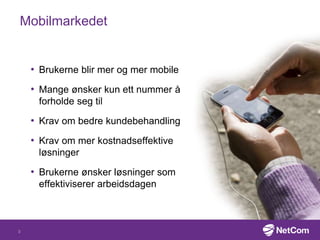 Mobilmarkedet
• Brukerne blir mer og mer mobile
• Mange ønsker kun ett nummer å
forholde seg til
• Krav om bedre kundebehandling
• Krav om mer kostnadseffektive
løsninger
• Brukerne ønsker løsninger som
effektiviserer arbeidsdagen
3
 